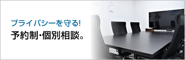 プライバシーを守る！予約制・個別相談。